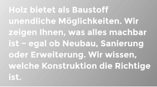 Holz bietet als Baustoff unendliche Mglichkeiten. Wir zeigen Ihnen, was alles machbar ist − egal ob Neubau, Sanierung oder Erweiterung. Wir wissen, welche Konstruktion die Richtige ist.