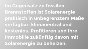 Im Gegensatz zu fossilen Brennstoffen ist Solarenergie praktisch in unbegrenztem Mae verfgbar, klimaneutral und kostenlos. Profitieren und Ihre Immobilie zuknftig davon mit Solarenergie zu beheizen.