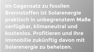 Im Gegensatz zu fossilen Brennstoffen ist Solarenergie praktisch in unbegrenztem Mae verfgbar, klimaneutral und kostenlos. Profitieren und Ihre Immobilie zuknftig davon mit Solarenergie zu beheizen.