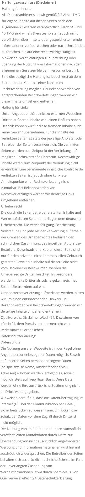 Haftungsausschluss (Disclaimer) Haftung fr Inhalte Als Diensteanbieter sind wir gem  7 Abs.1 TMG fr eigene Inhalte auf diesen Seiten nach den allgemeinen Gesetzen verantwortlich. Nach  8 bis 10 TMG sind wir als Diensteanbieter jedoch nicht verpflichtet, bermittelte oder gespeicherte fremde Informationen zu berwachen oder nach Umstnden zu forschen, die auf eine rechtswidrige Ttigkeit hinweisen. Verpflichtungen zur Entfernung oder Sperrung der Nutzung von Informationen nach den allgemeinen Gesetzen bleiben hiervon unberhrt. Eine diesbezgliche Haftung ist jedoch erst ab dem Zeitpunkt der Kenntnis einer konkreten Rechtsverletzung mglich. Bei Bekanntwerden von entsprechenden Rechtsverletzungen werden wir diese Inhalte umgehend entfernen. Haftung fr Links Unser Angebot enthlt Links zu externen Webseiten Dritter, auf deren Inhalte wir keinen Einfluss haben. Deshalb knnen wir fr diese fremden Inhalte auch keine Gewhr bernehmen. Fr die Inhalte der verlinkten Seiten ist stets der jeweilige Anbieter oder Betreiber der Seiten verantwortlich. Die verlinkten Seiten wurden zum Zeitpunkt der Verlinkung auf mgliche Rechtsverste berprft. Rechtswidrige Inhalte waren zum Zeitpunkt der Verlinkung nicht erkennbar. Eine permanente inhaltliche Kontrolle der verlinkten Seiten ist jedoch ohne konkrete Anhaltspunkte einer Rechtsverletzung nicht zumutbar. Bei Bekanntwerden von Rechtsverletzungen werden wir derartige Links umgehend entfernen. Urheberrecht Die durch die Seitenbetreiber erstellten Inhalte und Werke auf diesen Seiten unterliegen dem deutschen Urheberrecht. Die Vervielfltigung, Bearbeitung, Verbreitung und jede Art der Verwertung auerhalb der Grenzen des Urheberrechtes bedrfen der schriftlichen Zustimmung des jeweiligen Autors bzw. Erstellers. Downloads und Kopien dieser Seite sind nur fr den privaten, nicht kommerziellen Gebrauch gestattet. Soweit die Inhalte auf dieser Seite nicht vom Betreiber erstellt wurden, werden die Urheberrechte Dritter beachtet. Insbesondere werden Inhalte Dritter als solche gekennzeichnet. Sollten Sie trotzdem auf eine Urheberrechtsverletzung aufmerksam werden, bitten wir um einen entsprechenden Hinweis. Bei Bekanntwerden von Rechtsverletzungen werden wir derartige Inhalte umgehend entfernen. Quellverweis: Disclaimer eRecht24, Disclaimer von eRecht24, dem Portal zum Internetrecht von Rechtsanwalt Sren Siebert Datenschutzerklrung: Datenschutz Die Nutzung unserer Webseite ist in der Regel ohne Angabe personenbezogener Daten mglich. Soweit auf unseren Seiten personenbezogene Daten (beispielsweise Name, Anschrift oder eMail-Adressen) erhoben werden, erfolgt dies, soweit mglich, stets auf freiwilliger Basis. Diese Daten werden ohne Ihre ausdrckliche Zustimmung nicht an Dritte weitergegeben. Wir weisen darauf hin, dass die Datenbertragung im Internet (z.B. bei der Kommunikation per E-Mail) Sicherheitslcken aufweisen kann. Ein lckenloser Schutz der Daten vor dem Zugriff durch Dritte ist nicht mglich. Der Nutzung von im Rahmen der Impressumspflicht verffentlichten Kontaktdaten durch Dritte zur bersendung von nicht ausdrcklich angeforderter Werbung und Informationsmaterialien wird hiermit ausdrcklich widersprochen. Die Betreiber der Seiten behalten sich ausdrcklich rechtliche Schritte im Falle der unverlangten Zusendung von Werbeinformationen, etwa durch Spam-Mails, vor. Quellverweis: eRecht24 Datenschutzerklrung